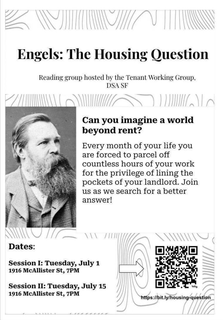 Engels: The Housing Question. Reading group hosted by the Tenant Working Group, DSA SF. Can you imagine a world beyond rent? Every month of your life you are forced to parcel off countless hours of your work for the privilege of lining the pockets of your landlord. Join us as we search for a better answer! Dates: Session 1: Tuesday, July 1, 1916 McAllister St, 7PM. Session 2: Tuesday, July 15, 1816 McAllister St, 7PM. https://bit.ly/housing-question