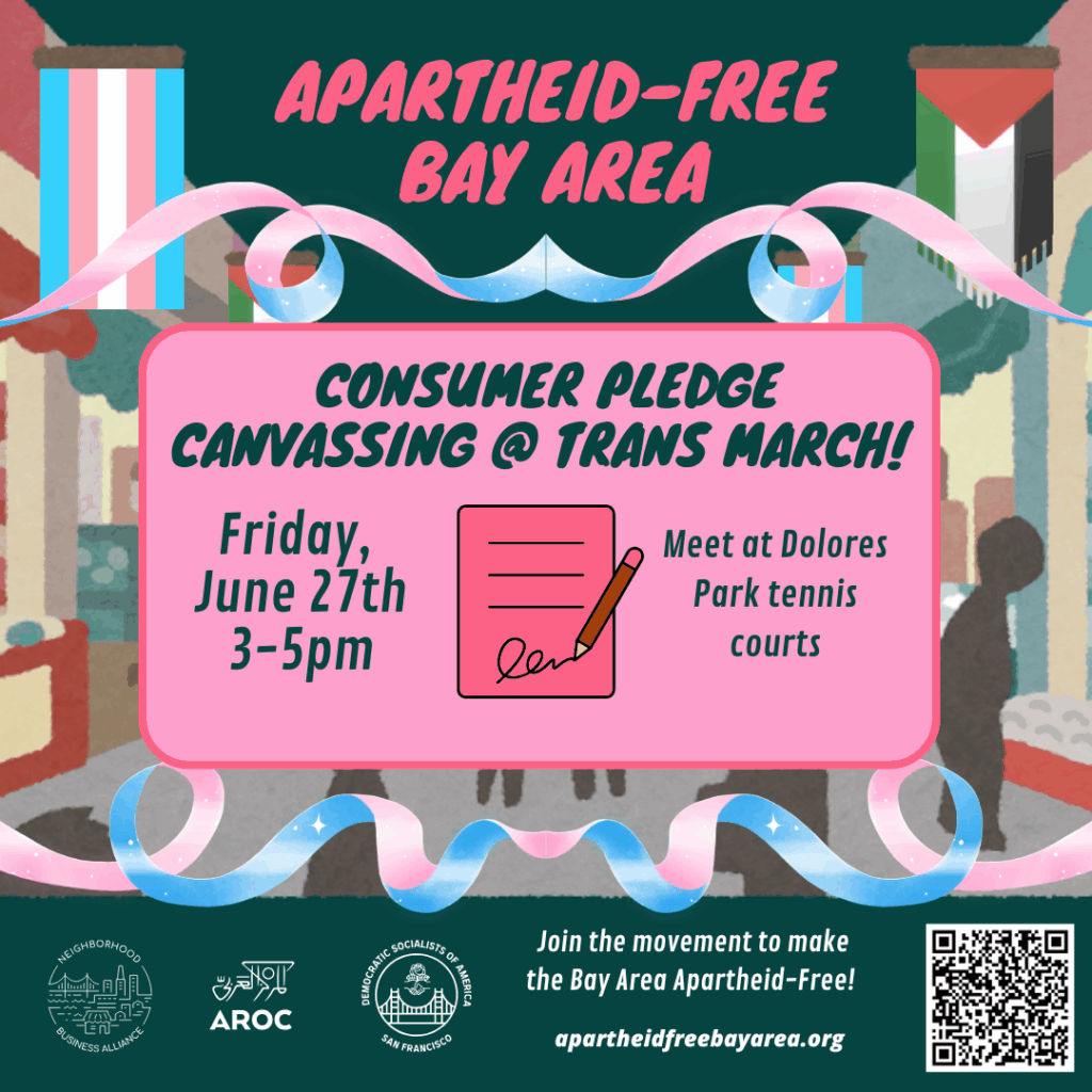 Apartheid-Free Bay Area - Consumer Pledge Canvassing @ Trans March! Friday, June 27th, 3-5PM. Meet at Dolores Park tennis courts. Join the movement to make the Bay Area Apartheid-Free! ApartheidFreeBayArea.org