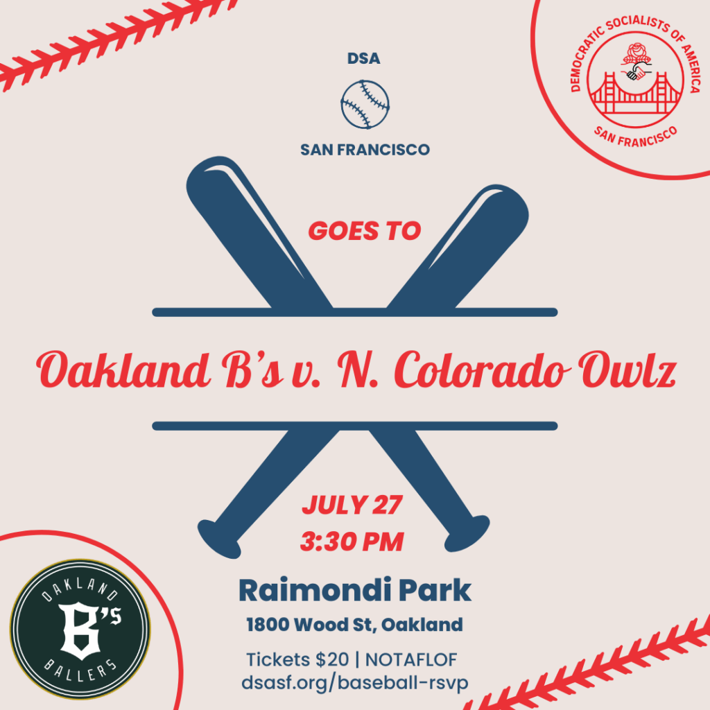 DSA San Francisco goes to Oakland B's v. N. Colorado Owlz. July 27, 3:30 PM. Raimondi Park. 1800 Wood Street, Oakland. Tickets $20. No one turned away for lack of funds. dsasf.org/baseball-rsvp