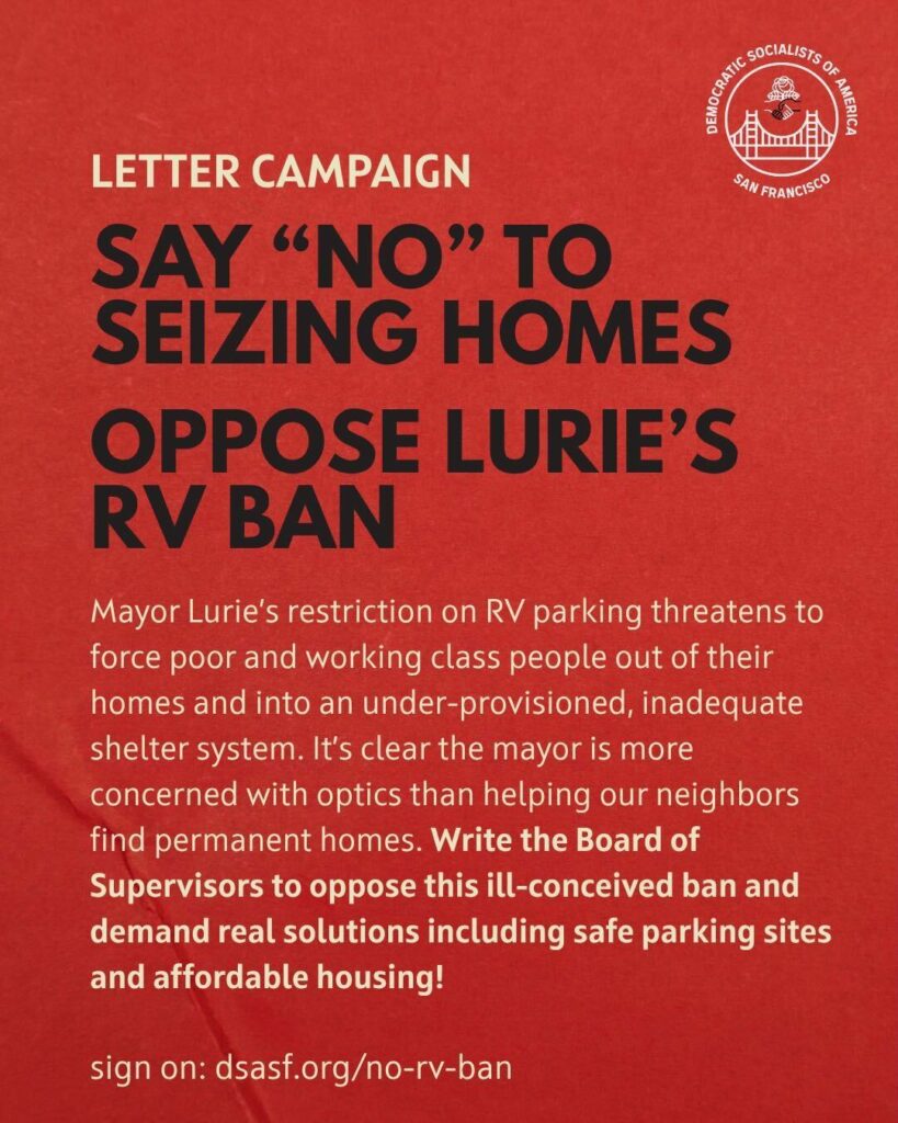 Letter campaign: Say "NO" to seizing homes. Oppose Lurie's RV ban. Mayor Lurie's restriction on RV parking threatens to force poor and working class people out of their homes and into an under-provisioned, inadequate shelter system. It's clear the mayor is more concerned with optics than helping our neighbors find permanent homes. Write the Board of Supervisors to oppose this ill-conceived ban and demand real solutions including safe parking sites and affordable housing! Sign on: dsasf.org/no-rv-ban