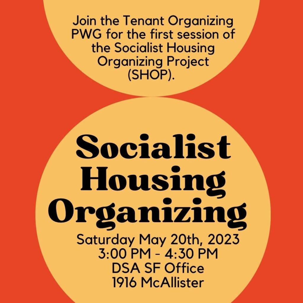 An orange graphic with yellow circles with text inside them. The text reads, "Join the Tenant Organizing PWG for the first session of the Socialist Housing Organizing Project (SHOP).

Socialist Housing Organizing
Saturday May 20th, 2023
3:00 PM - 4:30 PM
DSA SF Office
1916 McAllister"
