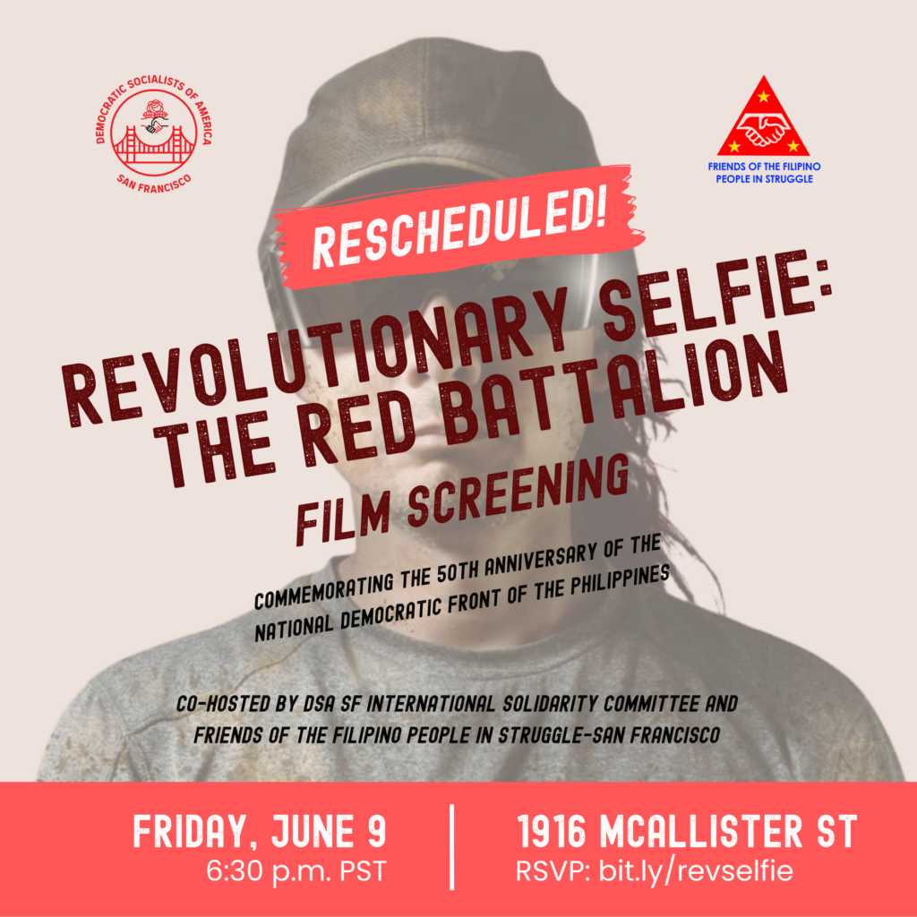 A graphic that includes the logos of the Democratic Socialists of America, San Francisco and the Friends of the Filipino People in Struggle, promoting the following event (which has been rescheduled):
Revolutionary Selfie: The Red Battalion Film Screening
Commemorating the 50th Anniversary of the National Democratic Front of the Philippines
Co-hosted by DSA SF International Solidarity Committee and Friends of the Filipino People in Struggle - San Francisco
Friday, June 9, 6:30 p.m. PST, 1916 McAllister St.
RSVP: bit.ly/rev.selfie