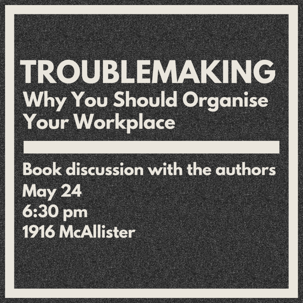 A graphic with a grainy gray background with white text that reads, "TROUBLEMAKING: Why You Should Organise Your Workplace
Book discussion with the authors
May 24
6:30 PM
1916 McAllister"