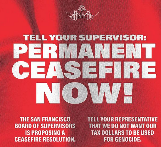 Tell your supervisor: Permanent ceasefire now! The San Francisco Board of Supervisors is proposing a ceasefire resolution. Tell your representative that we do not want our tax dollars to be used for genocide.