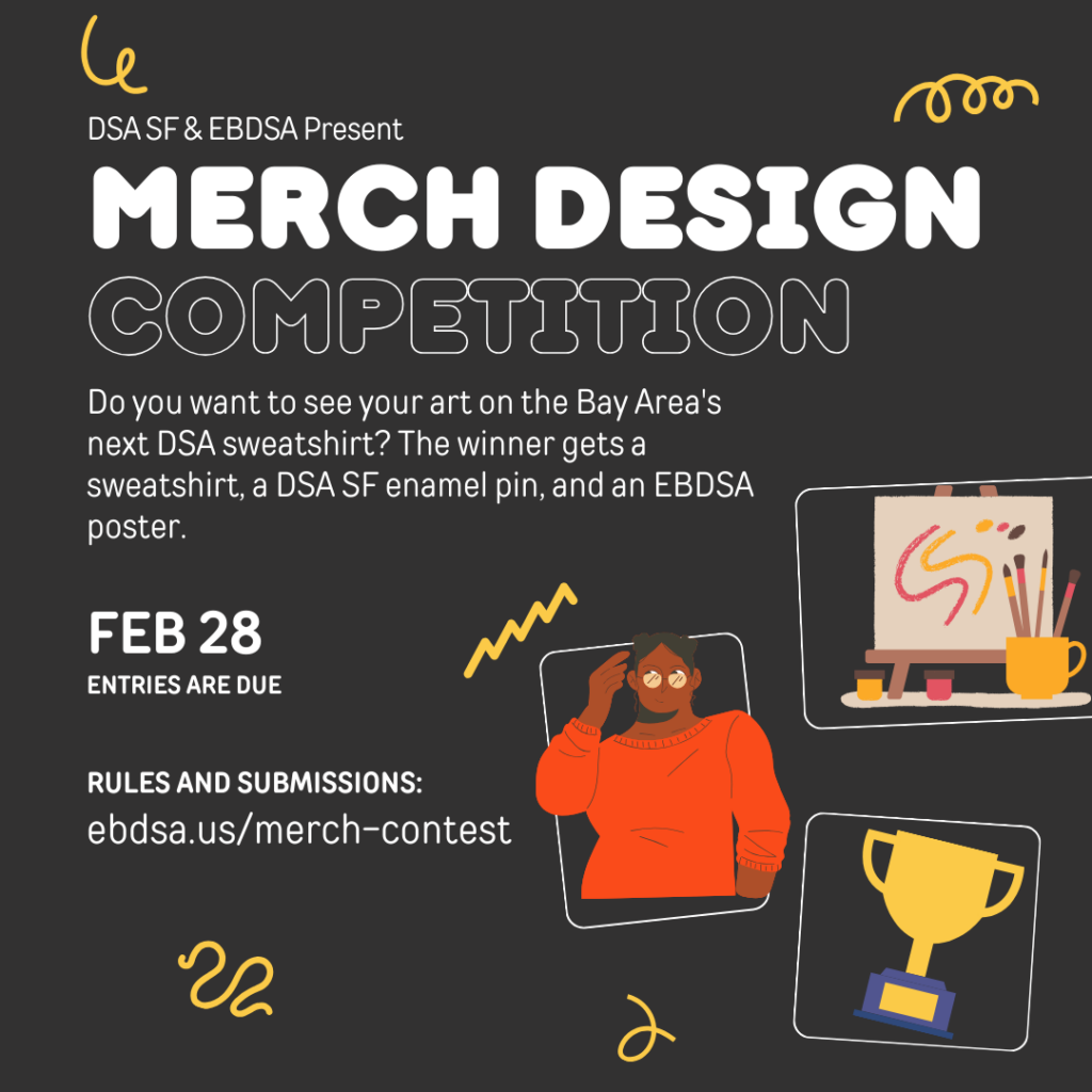 DSA SF & EBDSA Present: Merch Design Competition. Do you want to see your art on the Bay Area's next DSA sweatshirt? The winner gets a sweatshirt, a DSA SF enamel pin, and an EBDSA poster. Entries are due February 28th. Rules can be found and submissions can be submitted at ebdsa.us/merch-contest.