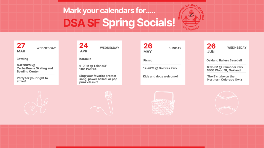 Mark your calendars for DSA SF Spring Socials! Wednesday, March 27th: Bowling from 6 - 8:30 PM @ Yerba Buena Skating and Bowling Center. Wednesday, April 24th: Karaoke from 6 - 9 PM @ TaishoSF, 1161 Post Street. Sing your favorite protest song, power ballad, or pop punk classic! Sunday, May 26th: Picnic, 12 PM to 4 PM @ Dolores Park. Kids and dogs welcome! Wednesday, June 26th: Oakland Ballers Baseball at 6:05 PM @ Raimondi Park, 1800 Wood Street, Oakland. The Bs take on the Northern Colorado Owls.