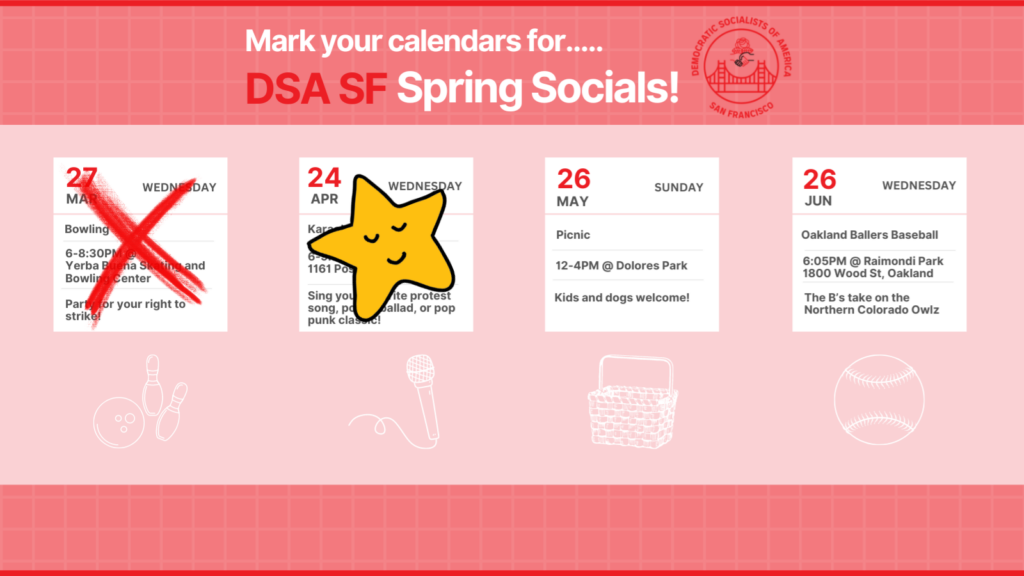 Mark your calendars for DSA SF Spring Socials! Sunday, May 26th: Picnic, 12-4PM @ Dolores Park. Kids and dogs welcome! Wednesday, June 26th: Oakland Ballers Baseball. 6:05PM @ Raimondi Park, 1800 Wood Street, Oakland. The B's take on the Northern Colorado Owlz. 