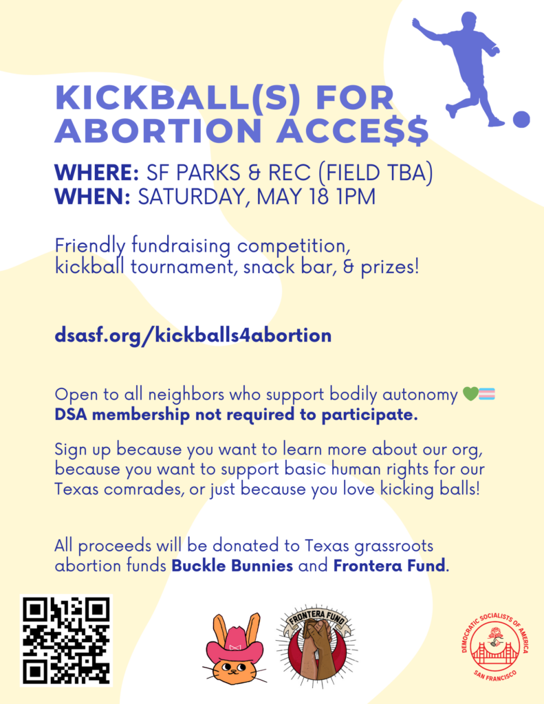 Kickball(s) for Abortion Acce$$. Where: SF Parks & Rec (field TBA). When: Saturday, May 18th at 1PM. Friendly fundraising competition, kickball tournament, snack bar, & prizes! dsasf.org/kickballs4abortion. Open to all neighbors who support bodily autonomy. 💚🏳‍⚧ DSA membership not required to participate. Sign up because you want to learn more about our org, because you want to support basic human rights for our Texas comrades, or just because you love kicking balls! All proceeds will be donated to Texas grassroots abortion funds Buckle Bunnies and Frontera Fund.