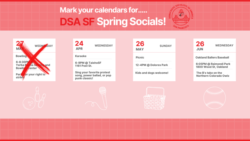 Mark your calendars for DSA SF Spring Socials! Wednesday, April 24th: Karaoke, 6-9pm @ TaishoSF, 1161 Post Street. Sing your favorite protest song, power ballad, or pop punk classic! Sunday, May 26th: Picnic, 12-4PM @ Dolores Park. Kids and dogs welcome! Wednesday, June 26th: Oakland Ballers Baseball. 6:05PM @ Raimondi Park, 1800 Wood Street, Oakland. The B's take on the Northern Colorado Owlz. 