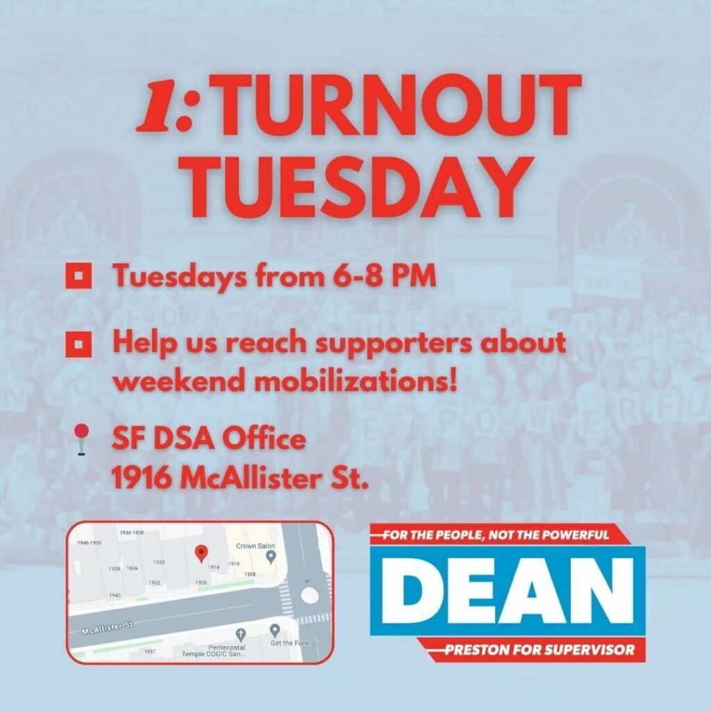 Turnout Tuesday, Tuesdays from 6-8 PM. Help us reach supporters about weekend mobilizations! SF DSA Office, 1916 McAllister St.