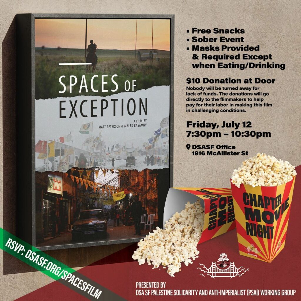Chapter Movie Night: Spaces of Exception, a film by Matt Peterson & Malek Rasamny. Free snacks, sober event, masks provided & required except when eating/drinking. $10 donation at door. Nobody will be turned away for lack of funds. The donations will go directly to the filmmakers to help pay for their labor in making this film in challenging conditions. Friday, July 12, 7:30pm - 10:30pm. DSA SF Office, 1916 McAllister St. Presented by DSA SF Palestine Solidarity and Anti-Imperialist (PSAI) Working Group.