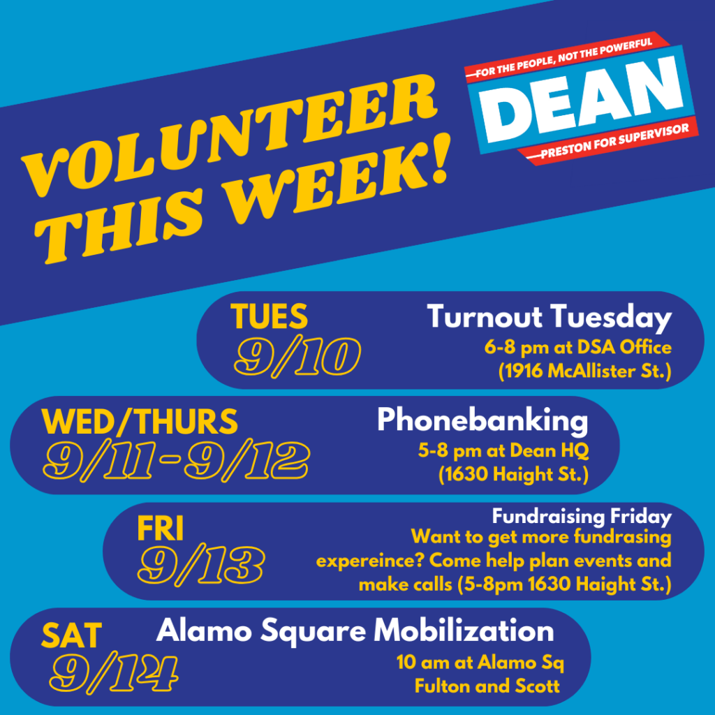 Volunteer this week! Dean Preston for Supervisor: For the People, Not the Powerful! Tuesday, 9/10: Turnout Tuesday, 6-8pm at DSA Office (1916 McAllister St.). Wednesday/Thursday, 9/11 - 9/12: Phonebanking (5-8pm at Dean HQ, 1630 Haight St.). Friday, 9/13: Fundraising Friday. Want to get more fundraising experience? Come help plan events and make calls (5-8pm 1630 Haight St.). Saturday, 9/14: Alamo Square Mobilization (10:00 a.m. at Alamo Square, Fulton and Scott). 