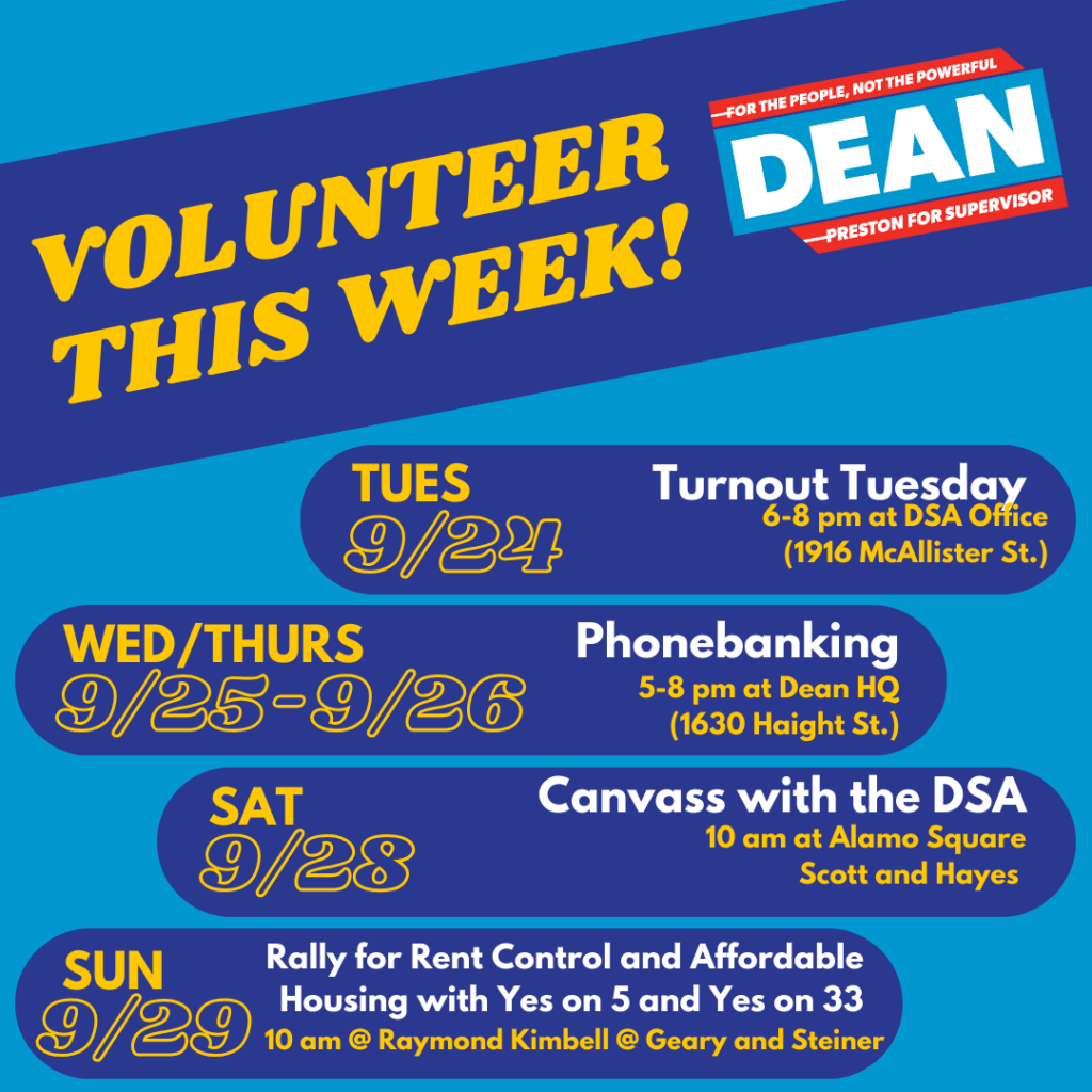 Volunteer this week! Dean Preston for Supervisor, for the people, not the powerful. Tuesday, 9/24: Turnout Tuesday, 6-8pm at DSA Office (1916 McAllister St.). Wednesday/Thursday (9/25, 9/26): Phonebanking (5-8PM at Dean HQ, 1630 Haight St.). Saturday (9/28), Canvass with the DSA (10AM at Alamo Square, Scott and Hayes). Sunday (9/29), Rally for Rent Control and Affordable Housing with Yes on 5 and Yes on 33 (10am at Raymond Kimbell at Geary and Steiner).