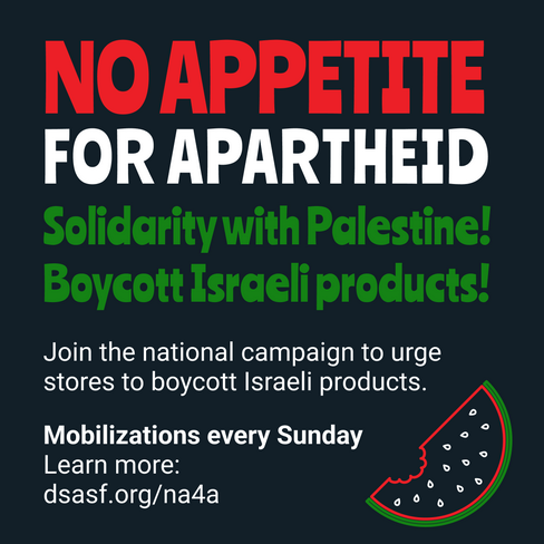 NO APPETITE FOR APARTHEID! Solidarity with Palestine! Boycott Israeli products! Join the national campaign to urge stores to boycott Israeli products. Mobilizations every Sunday. Learn more: DSASF.org/na4a