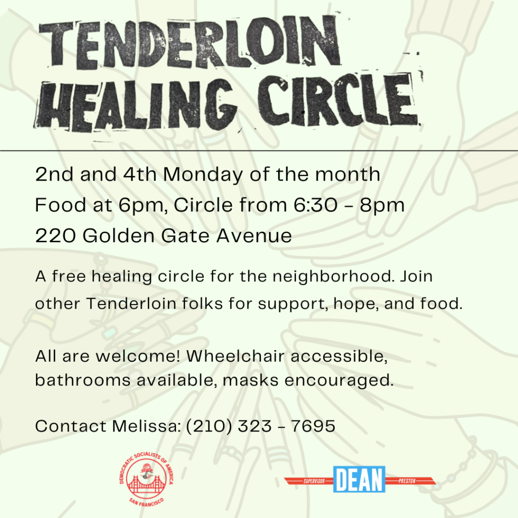 Tenderloin Healing Circle. 2nd and 4th Monday of the month. Food at 6pm, Circle from 6:30 - 8:00pm. 220 Golden Gate Avenue. A free healing circle for the neighborhood. Join other Tenderloin folks for support, hope, and food. All are welcome! Wheelchair accessible, bathrooms available, masks encouraged. Contact Melissa: (210) 323-7695.