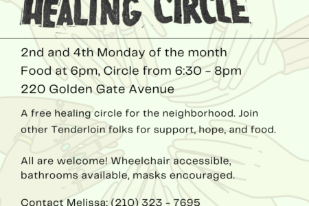 Tenderloin Healing Circle. 2nd and 4th Monday of the month. Food at 6pm, Circle from 6:30 - 8:00pm. 220 Golden Gate Avenue. A free healing circle for the neighborhood. Join other Tenderloin folks for support, hope, and food. All are welcome! Wheelchair accessible, bathrooms available, masks encouraged. Contact Melissa: (210) 323-7695.