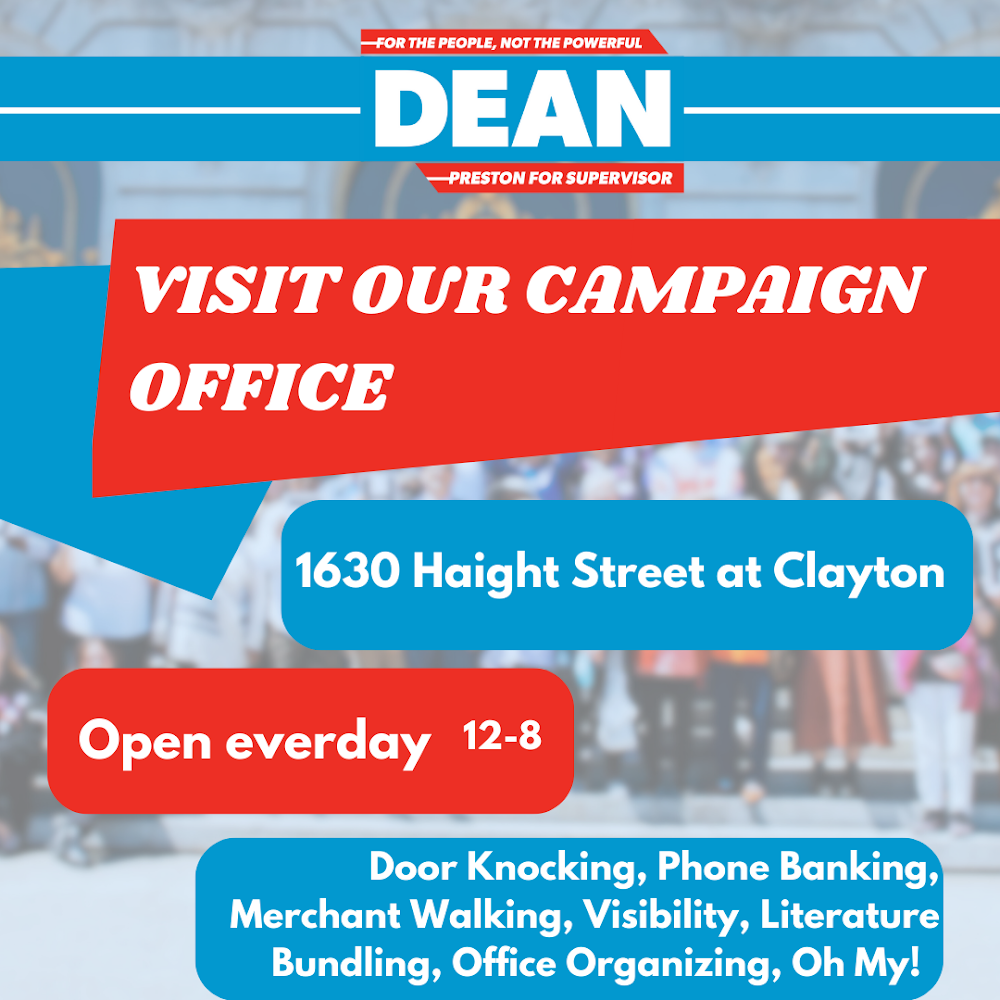 Dean Preseton: Visit our campaign office! 1630 Haight Street at Clayton, open every day, 12pm to 8pm. Door knocking, phone banking, merchant walking, visibility, literature bundling, office organizing, oh my!