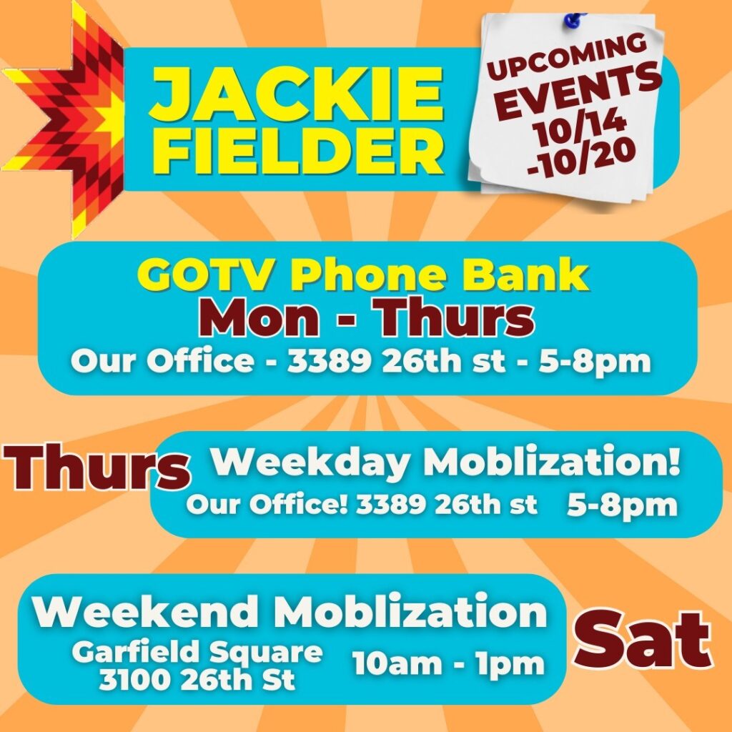 Jackie Fielder: Upcoming Events, 10/14 - 10/20. GOTV Phone Bank, Monday - Thursday, 3389 26th St., 5 PM - 8 PM. Thursday, Weekday Mobilization! Meet at 3389 26th St., 5 PM - 8 PM. Weekend Mobilization: Garfield Square, 3100 26th St., Saturday, 10 AM - 1:00 PM.