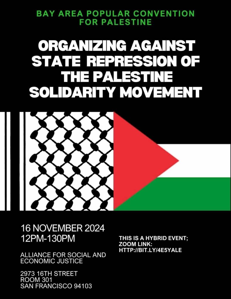 Bay Area Popular Convention for Palestine, Organizing Against State Repression of the Palestine Solidarity Movement. 16 November 2024, 12PM - 1:30PM. Alliance for Social and Economic Justice. 2973 16th Street, Room 301, San Francisco, 94103. This is a hybrid event. Zoom link: http://bit.ly/4E5YALE