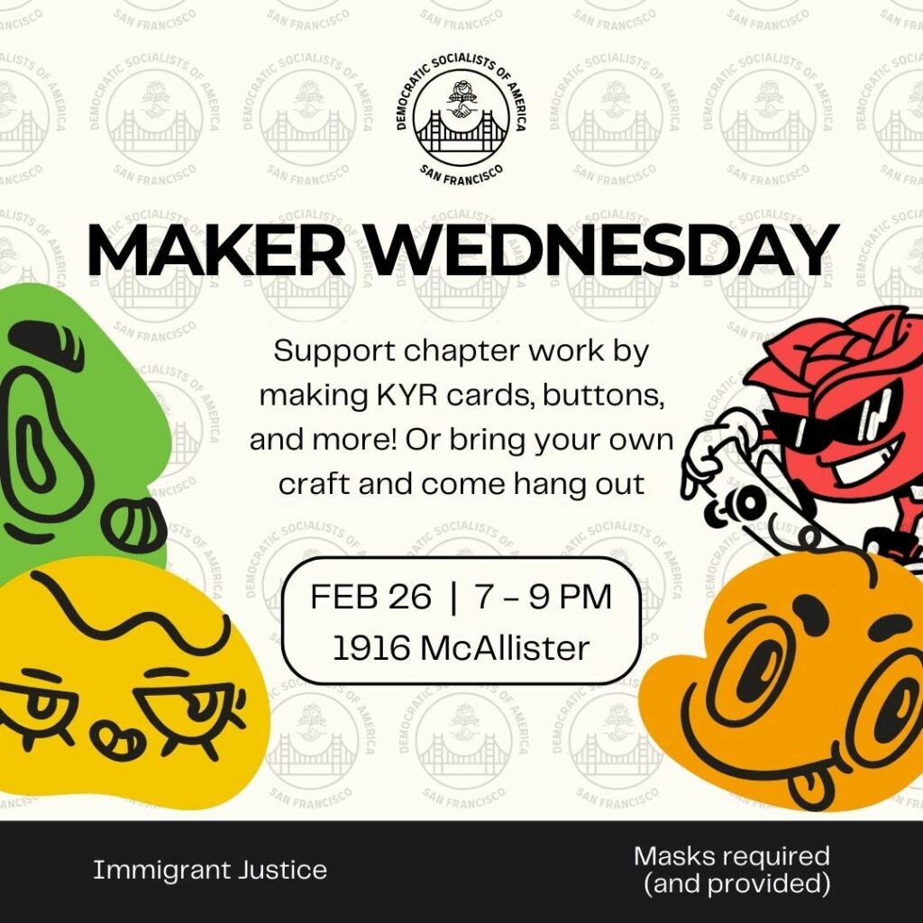 Maker Wednesday. Support chapter work by making KYR [Know Your Rights] cards, buttons, and more! Or bring your own craft and come hang out. February 26, 7-9PM, 1916 McAllister. Immigrant Justice. Masks required (and provided).