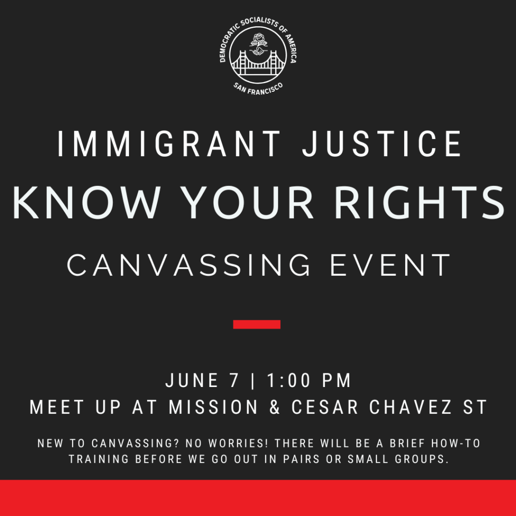 Immigrant Justice Know Your Rights Canvassing Event. June 7, 1PM. Meet up at Mission & Cesar Chavez St. New to canvassing? No worries! There will be a brief how-to training before we go out in pairs or small groups.
