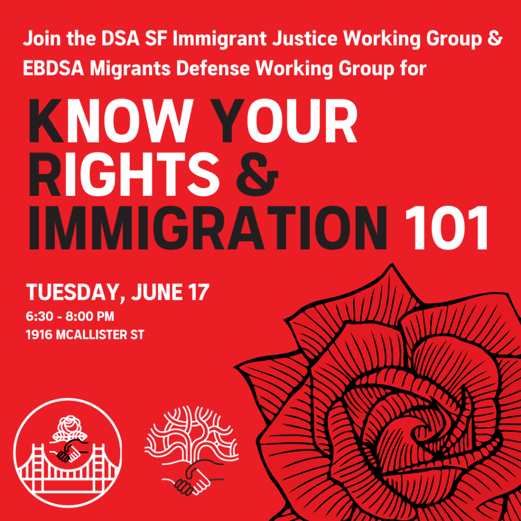 Join the DSA SF Immigrant Justice Working Group & EBDSA Migrants Defense Working Group for Know Your Rights & Immigration 101. Tuesday, June 17, 6:30-8:00PM. 1916 McAllister St.