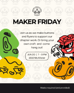 Maker Friday. Join us as we make buttons and flyers to support our chapter work. Or bring your own craft and come hang out! June 20, 7-9PM. 1916 McAllister. Masks required (and provided).