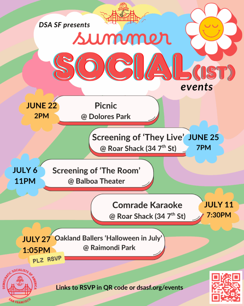 DSA SF presents: Summer Social(ist) Events! June 22nd, 2PM: Picnic @ Dolores Park. June 25th, 7PM: Screening of "They Live" @ Roar Shack (34 7th St). July 6th, 11PM: Screening of "The Room" @ Balboa Theater. July 11th, 7:30PM: Comrade Karaoke @ Roar Shack (34 7th St). July 27th, 1:05PM: Oakland Ballers/"Halloween in July" @ Raimondi Park (Please RSVP!). Links to RSVP in QR code or dsasf.org/events.