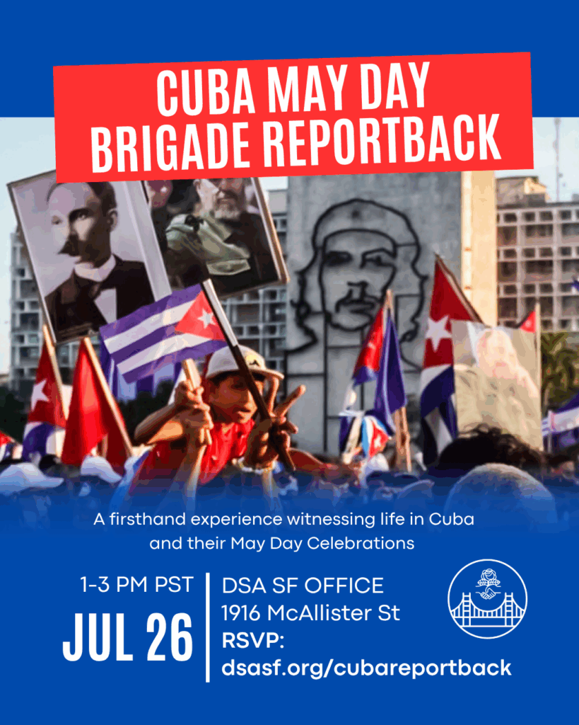Cuba May Day Brigade Reportback. firsthand experience witnessing life in Cuba and their May Day Celebrations. 1-3PM PST. July 36. DSA SF Office, 1916 McAllister St. RSVP: dsasf.org/CubaReportback