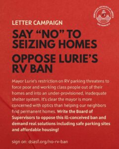 Letter campaign: Say "NO" to seizing homes. Oppose Lurie's RV ban. Mayor Lurie's restriction on RV parking threatens to force poor and working class people out of their homes and into an under-provisioned, inadequate shelter system. It's clear the mayor is more concerned with optics than helping our neighbors find permanent homes. Write the Board of Supervisors to oppose this ill-conceived ban and demand real solutions including safe parking sites and affordable housing! Sign on: dsasf.org/no-rv-ban