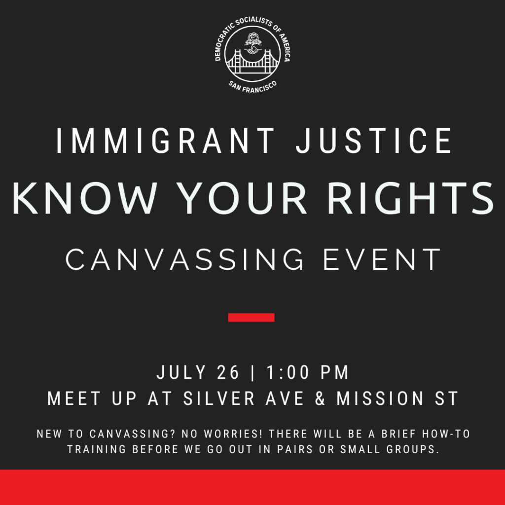 Immigrant Justice Know Your Rights canvassing event. July 26, 1:00 PM. Meet up at Silver Ave & Mission St. New to canvassing? No worries! There will be a brief how-to training before we go out in pairs or small groups.