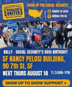 Social Security Workers United: American Federation of Government Employees. Show up for Social Security! August 14th, 2025. Rally - Social Security's 90th birthday! SF Nancy Pelosi Building, 90 7th St., SF. Thursday, August 14th, 11:30 AM - 1:00 PM. Show up to show support!