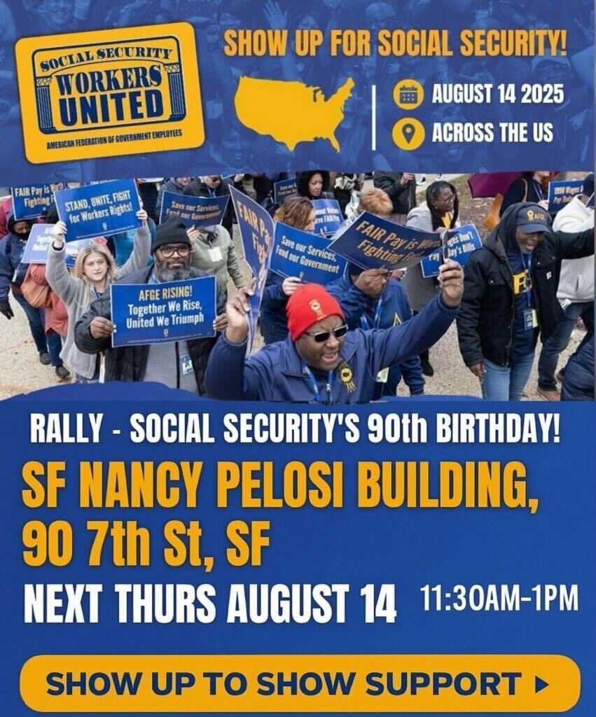 Social Security Workers United: American Federation of Government Employees. Show up for Social Security! August 14th, 2025. Rally - Social Security's 90th birthday! SF Nancy Pelosi Building, 90 7th St., SF. Thursday, August 14th, 11:30 AM - 1:00 PM. Show up to show support!