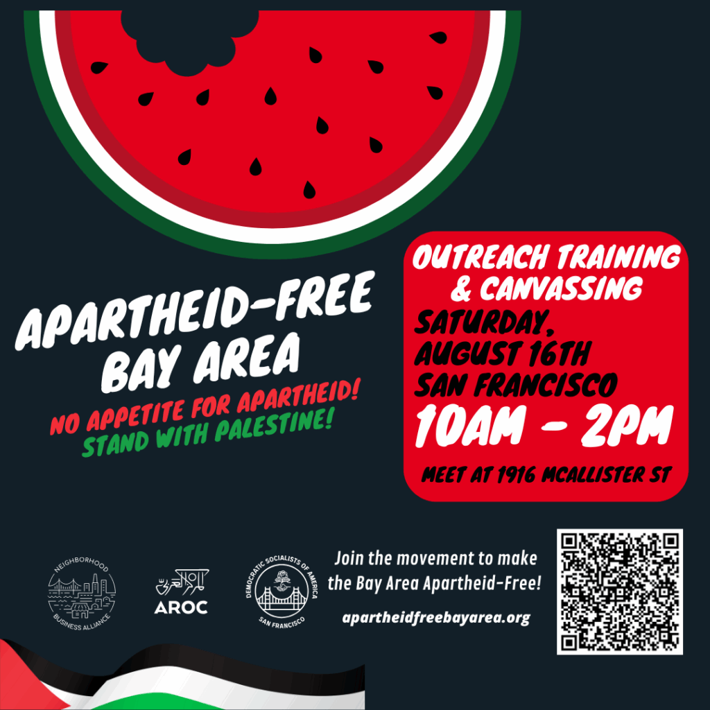 Apartheid-Free Bay Area. No appetite for apartheid! Stand with Palestine! Outreach training & canvassing. Saturday, August 16th. San Francisco. 10 AM to 2 PM. Meet at 1916 McAllister St. Join the movement to make the Bay Area Apartheid-Free! apartheidfreebayarea.org