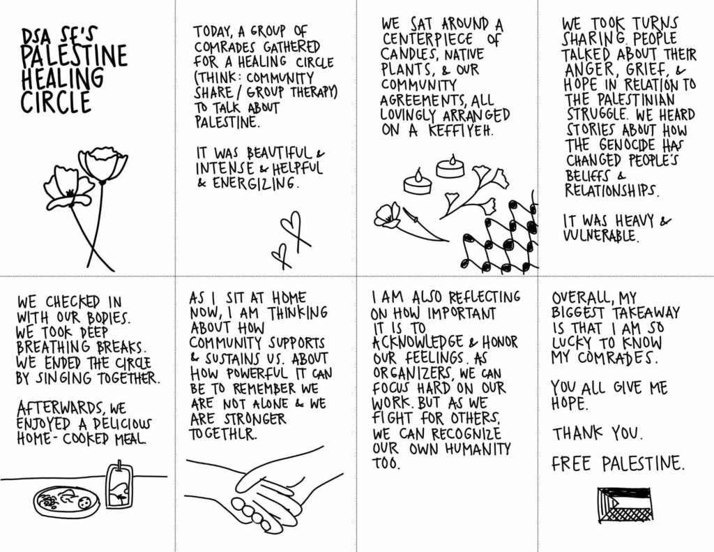 A zine titled DSA SF's Palestine Healing Circle. The zine is mostly text, with simple illustrations of flowers, keffiyeh patterns, and other symbols of connection and solidarity with Palestine. The text of the zine reads: "Today, a group of comrades gathered for a healing circle (think: community share/group therapy) to talk about Palestine. It was beautiful + intense + helpful + energizing. We sat around a centerpiece of candles, native plants, & our community agreements all lovingly arranged on a keffiyeh. We took turns sharing. People talked about their anger, grief & hope in relation to the Palestinian struggle. we heard stories about how the genocide has changed people's beliefs & relationships. it was heavy & vulnerable. We checked in with our bodies. We took deep breathing breaks. We ended the circle by singing together. Afterwards, we enjoyed a delicious home-cooked meal. As i sit at home now, I am thinking about how community supports & sustains us. About how powerful it can be to remember we are not alone & we are not alone & we are stronger together. I am also reflecting on how important it is to acknowledge & honor our feelings. As organizers we can focus hard on our work. But as we fight for others, we can recognize our own humanity too. Overall, my biggest takeaway is that I am so lucky to know my comrades. You all give me hope. Thank you. Free Palestine."