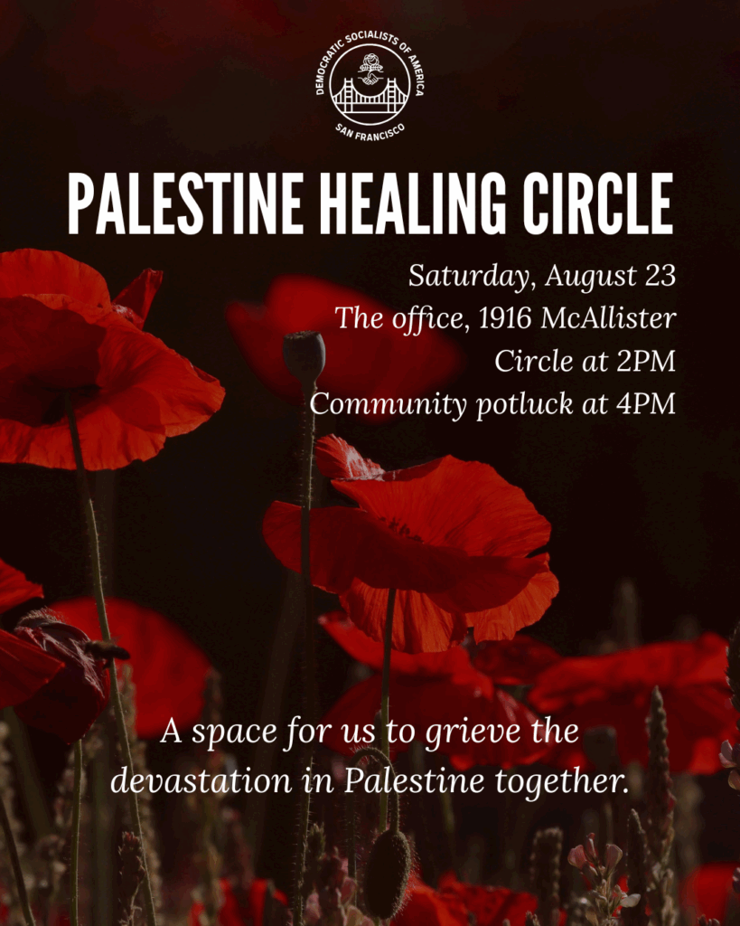 Palestine Healing Circle. Saturday, August 23rd. The office, 1916 McAllister. Circle at 2:00 PM, community potluck at 4:00 PM. A space for us to grieve the devastation in Palestine together.