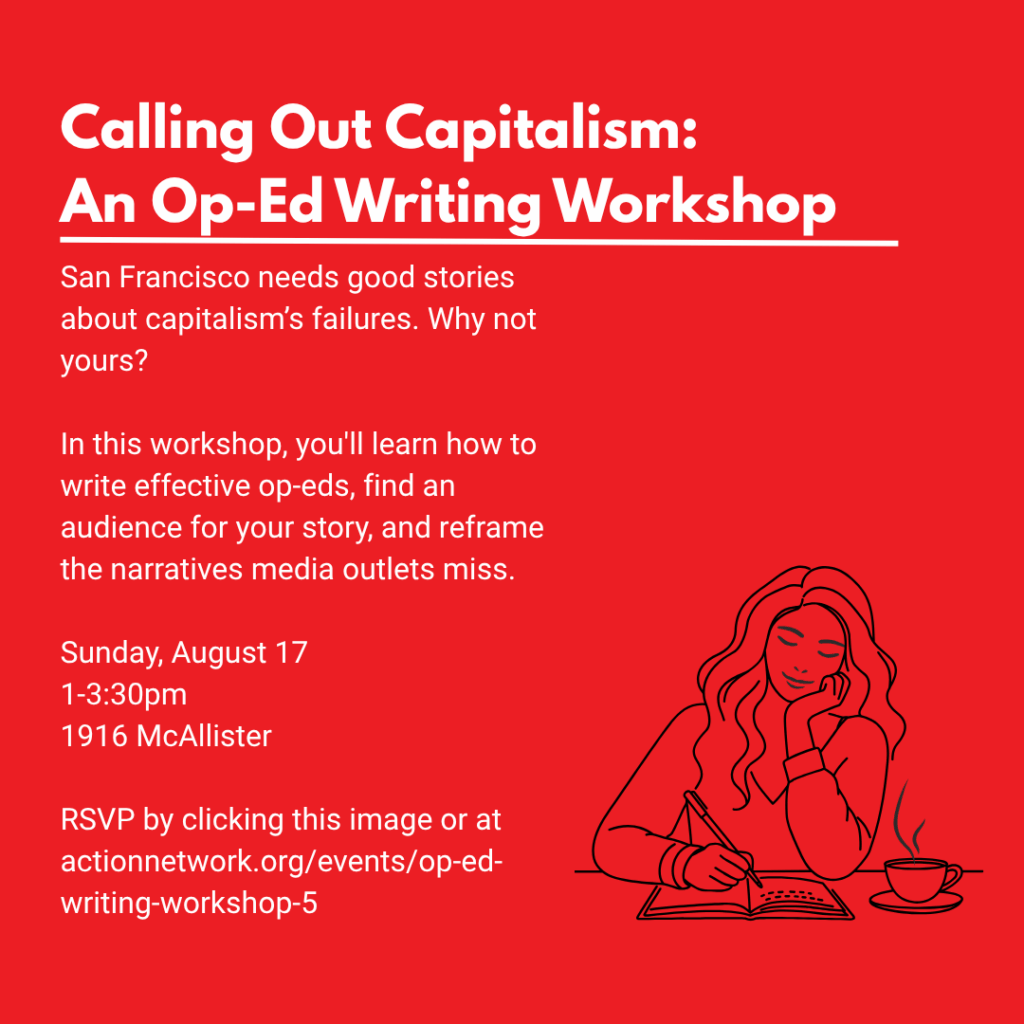 Calling Out Capitalism: An Op-Ed Writing Workshop. San Francisco needs good stories about capitalism's failures. Why not yours? In this workshop, you'll learn how to write effective op-eds, find an audience for your story, and reframe the narratives media outlets miss. Sunday, August 17. 1-3:30PM. 1916 McAllister. RSVP by clicking this image or at actionnetwork.org/events/op-ed-writing-workshop-5