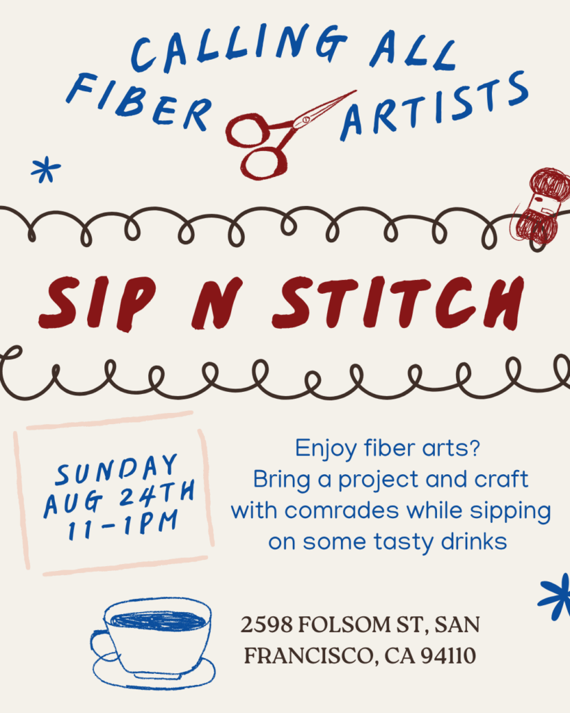Calling all fiber artists! Sip 'n' Stitch. Enjoy fiber arts? Bring a project and craft with comrades while sipping on some tasty drinks. Sunday, August 24th 11 AM - 1 PM. 2598 Folsom St., San Francisco, CA 94110.