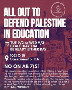All Out to Defend Palestine in Education. Tuesday 9/2 or Wednesday 9/3. Exact day to be announced - be ready either day! 1021 O Street, Sacramento, California. NO ON AB 715! Additional information on the flyer replicated in text immediately below.