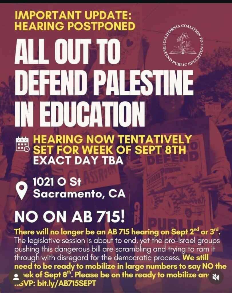 All Out to Defend Palestine in Education. There will no longer be an AB 715 hearing on September second or third. The hearing is now tentatively set for the week of September eighth, the exact day is To Be Announced. Additional information on the flyer replicated in text immediately below.