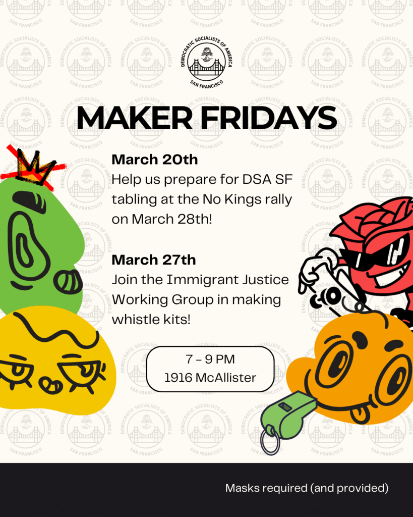 Maker Fridays. March 20th: Help us prepare for DSA SF tabling at the No Kings rally on March 28th! March 27: Join the Immigrant Justice Working Group in making whistle kits! 7 to e9 PM 1916 McAllister. Masks required (and provided).