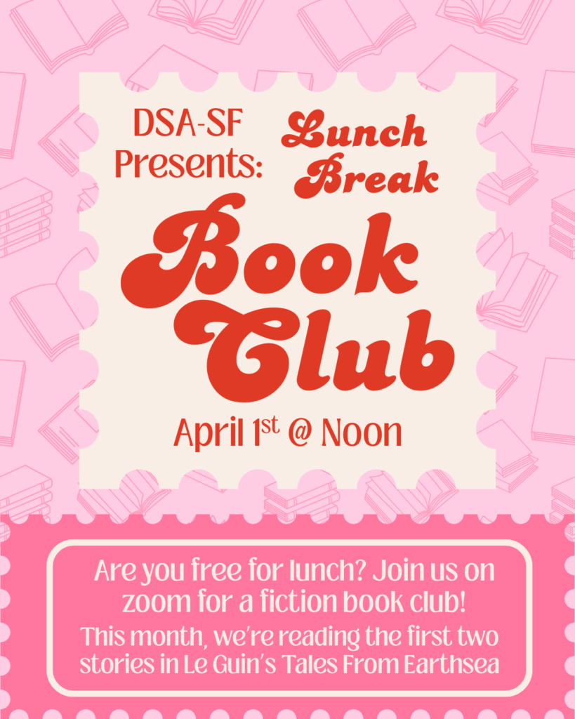 DSA-SF Presents: Lunch Break Book Club. April 1st at Noon. Are you free for lunch? Join us ohn zoom for a fiction book club. This month, we're reading the frist two stories in Le Guin's Tales from Earthsea