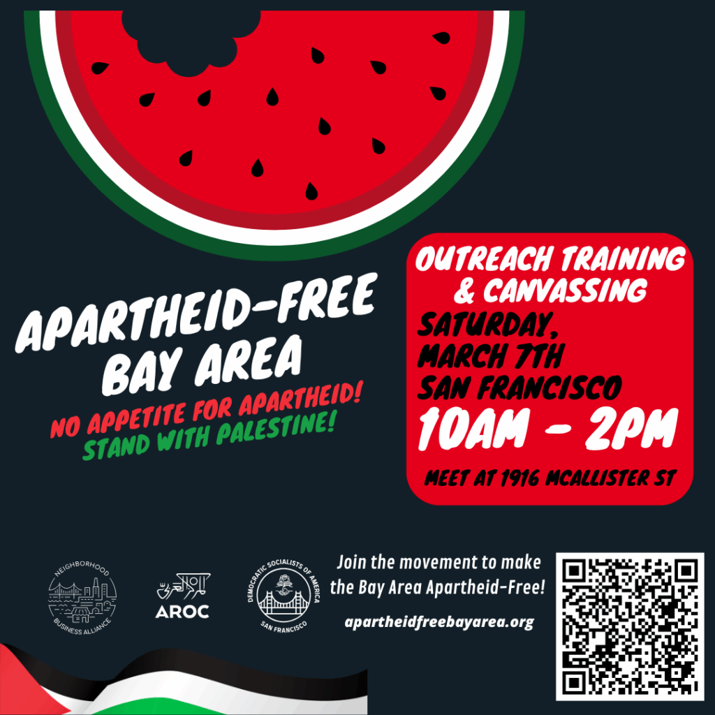 Flyer for No Appetite for Apartheid Outreach Training & Canvassing. Upper: illustration of a slice of watermelon with a bite taken out of it. Lower: illustration of a waving Palestinian flag. Flyer text: "APARTHEID-FREE BAY AREA; NO APPETITE FOR APARTHEID!; STAND WITH PALESTINE!; Join the movement to make the Bay Area Apartheid-Free! apartheidfreebayarea.org" Logos: Neighborhood Business Alliance, AROC, and DSA SF.