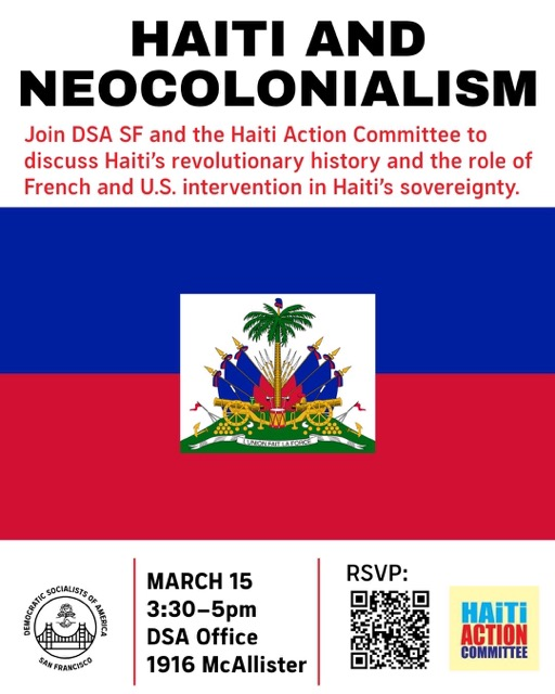 Flyer with the title: "HAITI AND NEOCOLONIALISM" Subtitle: "Join DSA SF and the thaiti Action Committee to discuss Haiti's revolutionary history and the role of French and U.S. intervention in Haiti's sovereignty." Center: the flag of Haiti. Details: "MARCH 15; 3:30-5pm; DSA Office; 1916 McAllister" There is a QR code to RSVP. There are logos for DSA SF and Haiti Action Committee.
