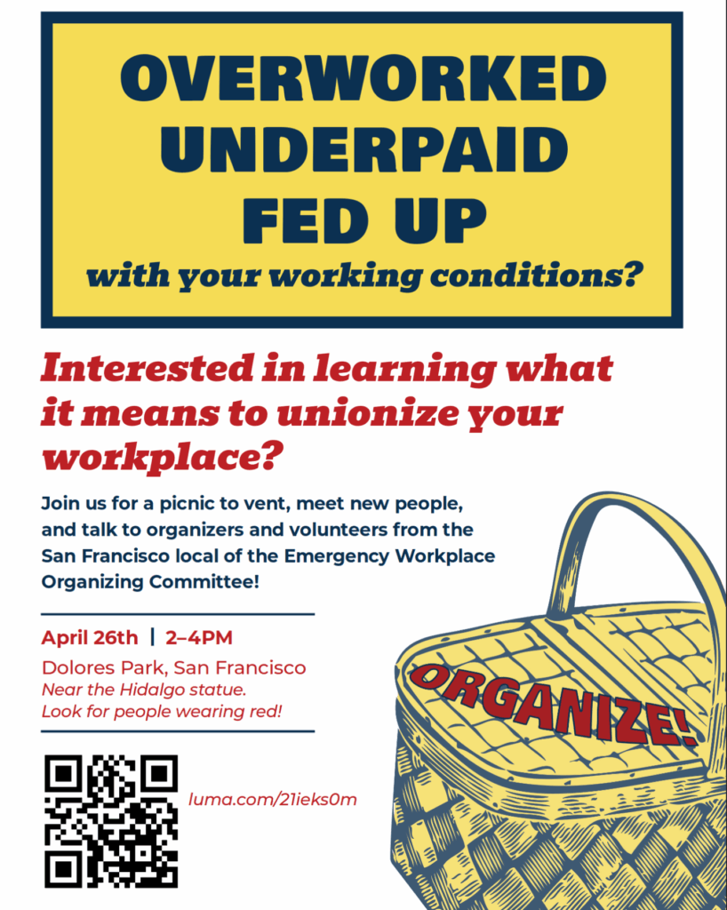 Overworked Underpaid Fed Up with you working conditions? Interested in learning what it means to unionize your workplace? Join us for a picnic to vent, meet new people, and talk to organizers and volunteers from the San Francisco local of the Emergency Workplace Organizing Comittee! April 26. 2-4 PM. Dolores Park, San Francisco Near the Hidalgo statue. Look for people wearing red. Organize!